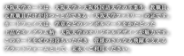 大阪大学カードは、大阪大学と大阪外国語大学の卒業生、
教職員、元教職員だけが持つことができる、「大阪大学ファミリー」の証です。
カードフェイスは、学章などのシンボルマークをかたどった上品なモノグラム柄。
大阪大学のオリジナルデザインが魅力です。
皆様のご入会を心よりお待ちしております。